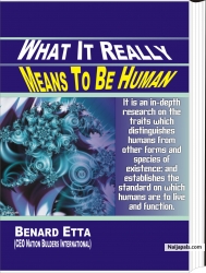 WHAT IT REALLY MEANS TO BE HUMAN.                                            30USD!!! Have you ever desired a deeper knowledge of what it really means to be human?  Are you searching for a deeper meaning to human life? Are you dissatisfied with the present manifestation of inhumanity across the globe? Are you searching for real answers to your own human frustrations? What it really means to be human is a social contribution, written by Dr Benard Etta to provide insight into what it really means to be human. It is an in-depth research on the traits which distinguish humans from other forms and species of existence; and establish the standard on which humans are to live and function. Order your copy now!!!