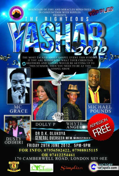 Mountain of fire ministries in conjunction with RIPPLES presents. YASHAR 2012 (The RIGHTEOUS) P.A: MC GRACE ANDREW BELLO WHYTE ANGEL ENNY HOLLAR MICHAEL POUNDS DOLLY. P DUSTY ODIHIRI JOSHUA OYEWOLE DORIEN JACOB MFM CHOIR and Other top UK Gospel artistes. Date: Friday 29th June 2012 Venue: 170 Camberwell Road, SE5 0EE. Time: 5PM - 9PM For Info: 07956502422, 07908815115 or 07412254461. The most talked about gospel event this summer. PROUDLY - click for next photo